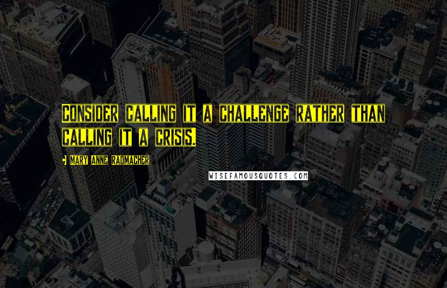 Mary Anne Radmacher Quotes: Consider calling it a challenge rather than calling it a crisis.