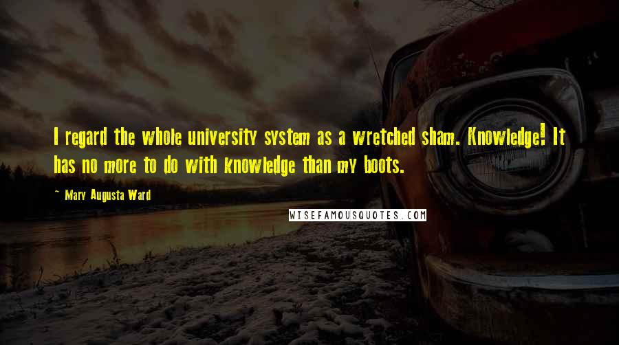 Mary Augusta Ward Quotes: I regard the whole university system as a wretched sham. Knowledge! It has no more to do with knowledge than my boots.