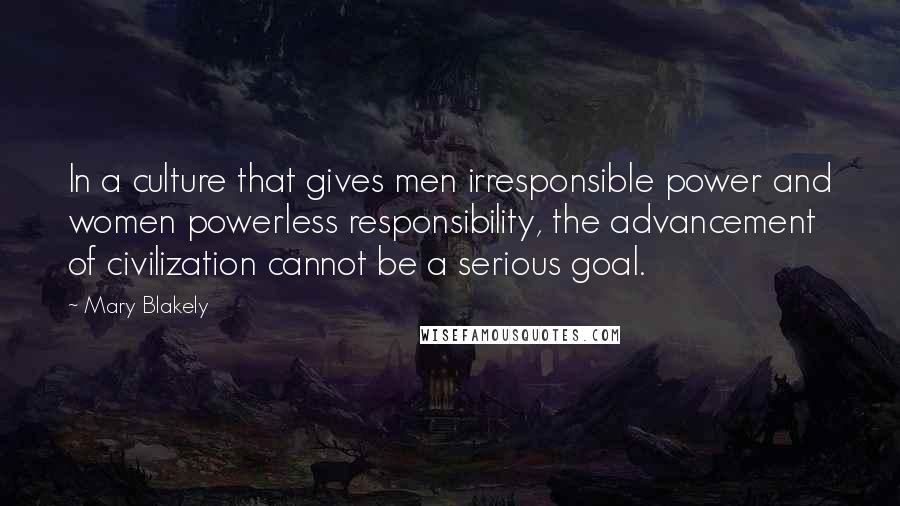 Mary Blakely Quotes: In a culture that gives men irresponsible power and women powerless responsibility, the advancement of civilization cannot be a serious goal.