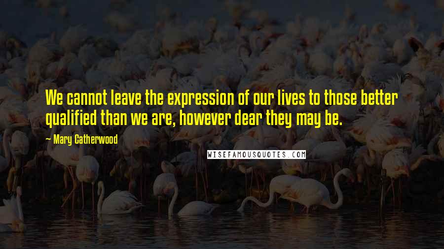 Mary Catherwood Quotes: We cannot leave the expression of our lives to those better qualified than we are, however dear they may be.