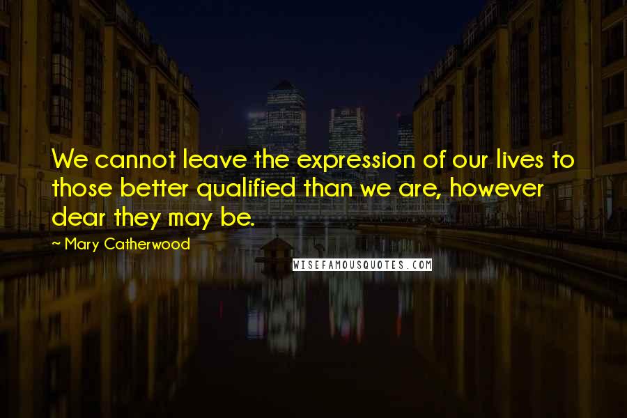 Mary Catherwood Quotes: We cannot leave the expression of our lives to those better qualified than we are, however dear they may be.