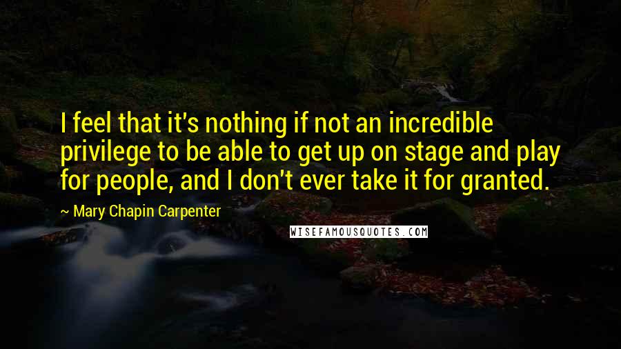 Mary Chapin Carpenter Quotes: I feel that it's nothing if not an incredible privilege to be able to get up on stage and play for people, and I don't ever take it for granted.