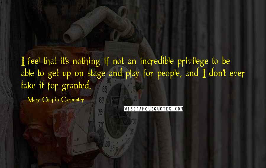 Mary Chapin Carpenter Quotes: I feel that it's nothing if not an incredible privilege to be able to get up on stage and play for people, and I don't ever take it for granted.