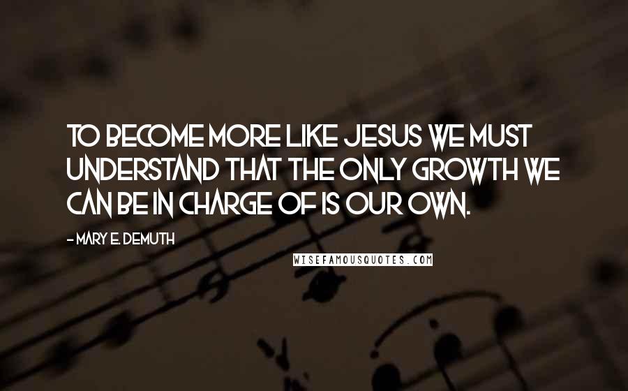 Mary E. DeMuth Quotes: To become more like Jesus we must understand that the only growth we can be in charge of is our own.