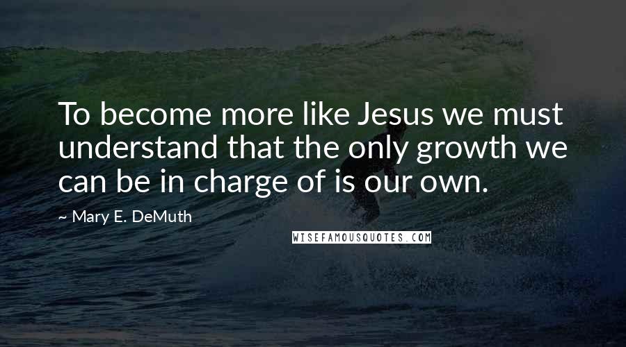 Mary E. DeMuth Quotes: To become more like Jesus we must understand that the only growth we can be in charge of is our own.