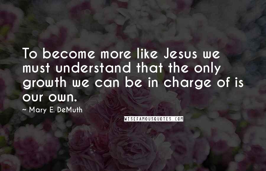 Mary E. DeMuth Quotes: To become more like Jesus we must understand that the only growth we can be in charge of is our own.