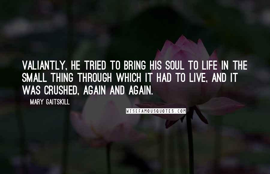 Mary Gaitskill Quotes: Valiantly, he tried to bring his soul to life in the small thing through which it had to live, and it was crushed, again and again.