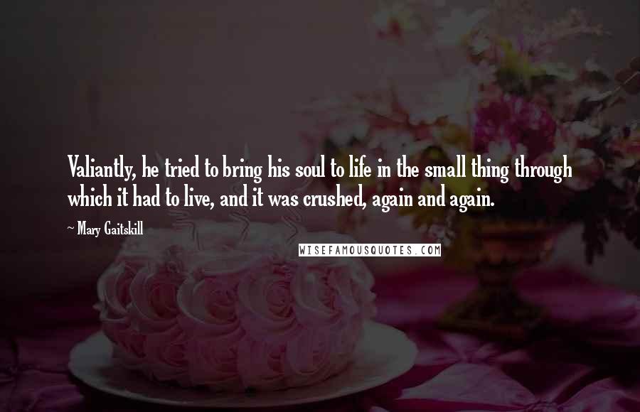 Mary Gaitskill Quotes: Valiantly, he tried to bring his soul to life in the small thing through which it had to live, and it was crushed, again and again.