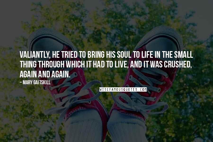 Mary Gaitskill Quotes: Valiantly, he tried to bring his soul to life in the small thing through which it had to live, and it was crushed, again and again.