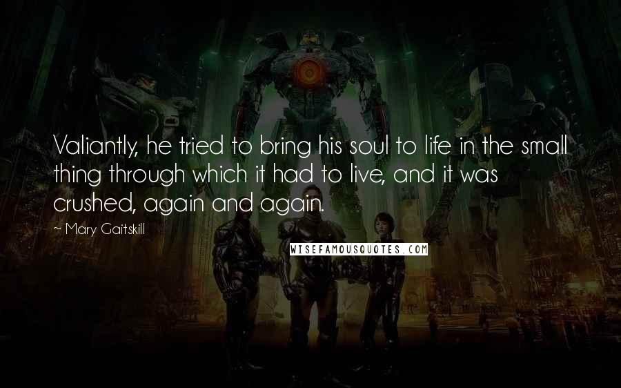 Mary Gaitskill Quotes: Valiantly, he tried to bring his soul to life in the small thing through which it had to live, and it was crushed, again and again.