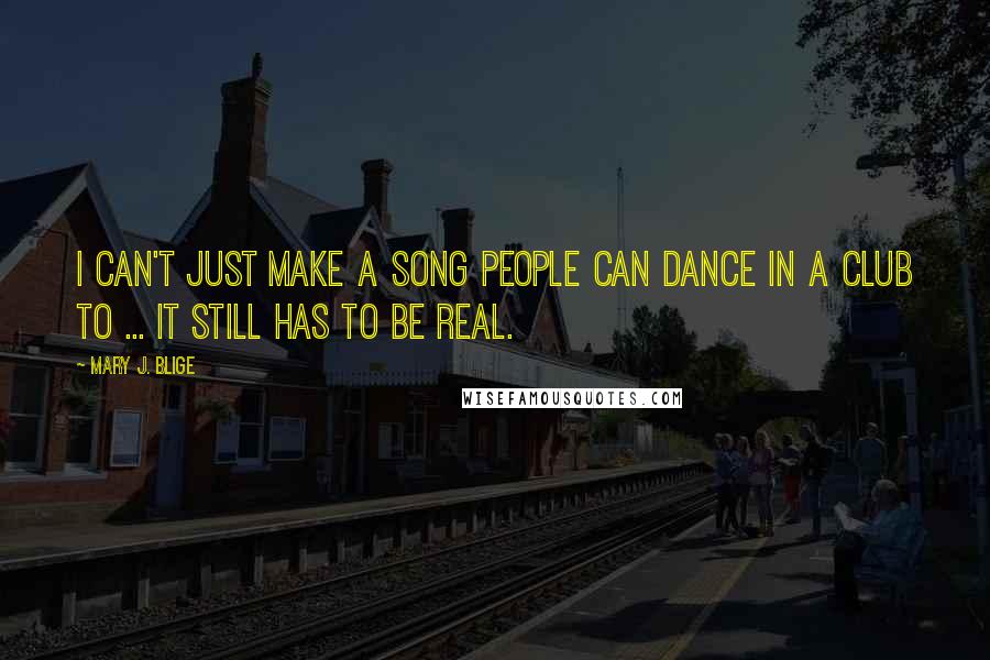 Mary J. Blige Quotes: I can't just make a song people can dance in a club to ... it still has to be real.