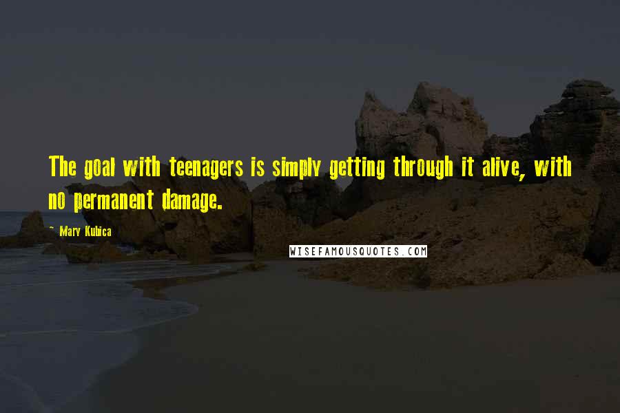 Mary Kubica Quotes: The goal with teenagers is simply getting through it alive, with no permanent damage.