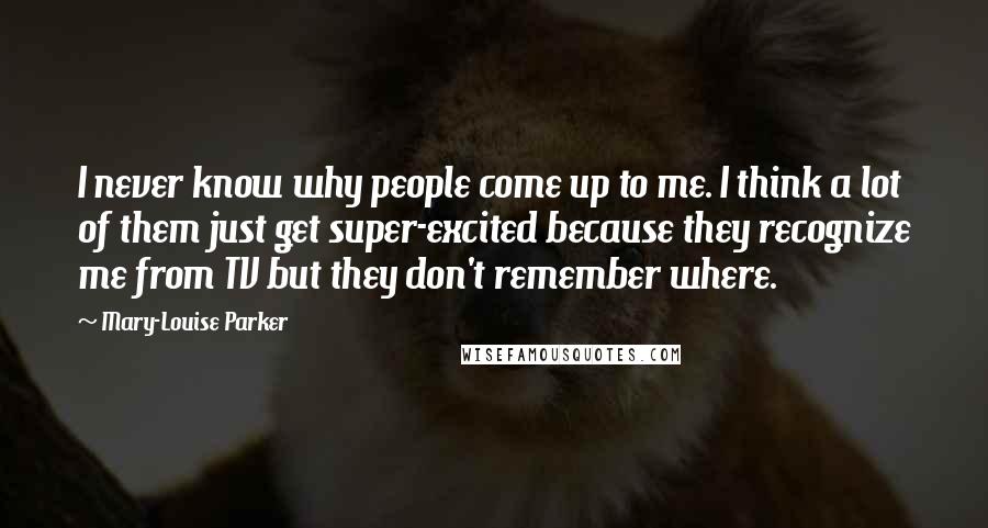 Mary-Louise Parker Quotes: I never know why people come up to me. I think a lot of them just get super-excited because they recognize me from TV but they don't remember where.