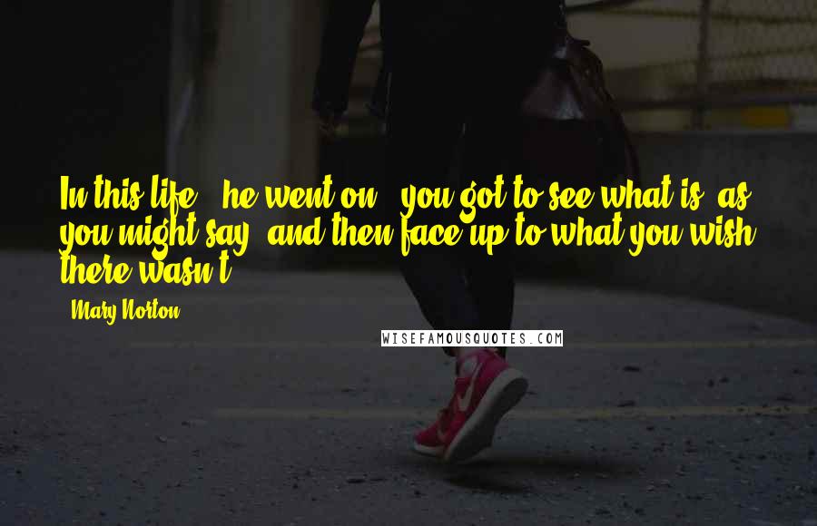 Mary Norton Quotes: In this life," he went on, "you got to see what is, as you might say, and then face up to what you wish there wasn't.