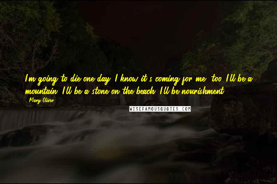 Mary Oliver Quotes: I'm going to die one day. I know it's coming for me, too. I'll be a mountain, I'll be a stone on the beach. I'll be nourishment.