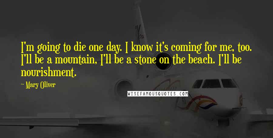 Mary Oliver Quotes: I'm going to die one day. I know it's coming for me, too. I'll be a mountain, I'll be a stone on the beach. I'll be nourishment.