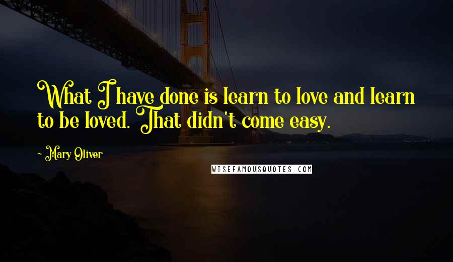 Mary Oliver Quotes: What I have done is learn to love and learn to be loved. That didn't come easy.