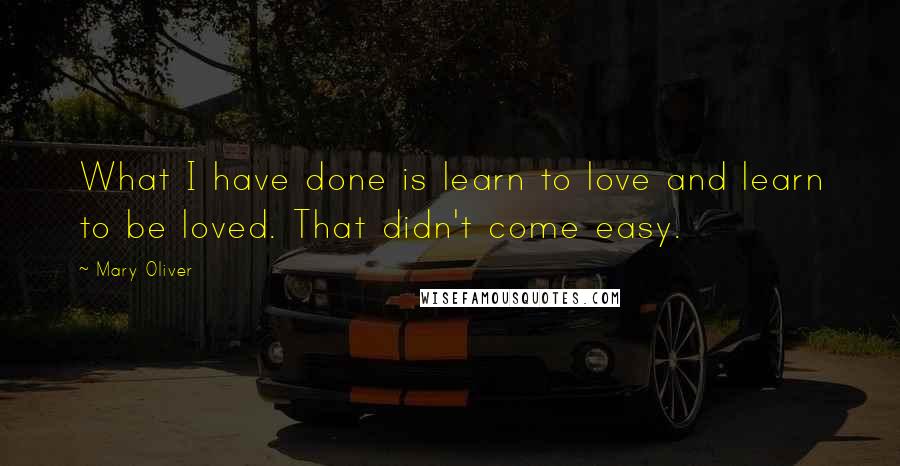 Mary Oliver Quotes: What I have done is learn to love and learn to be loved. That didn't come easy.