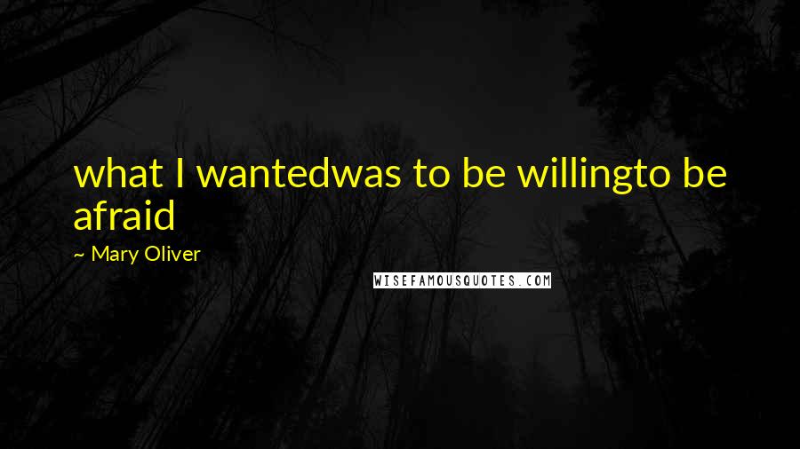 Mary Oliver Quotes: what I wantedwas to be willingto be afraid