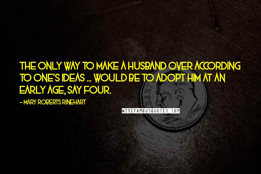 Mary Roberts Rinehart Quotes: The only way to make a husband over according to one's ideas ... would be to adopt him at an early age, say four.