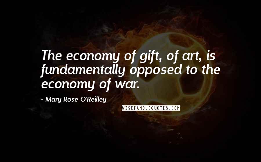 Mary Rose O'Reilley Quotes: The economy of gift, of art, is fundamentally opposed to the economy of war.