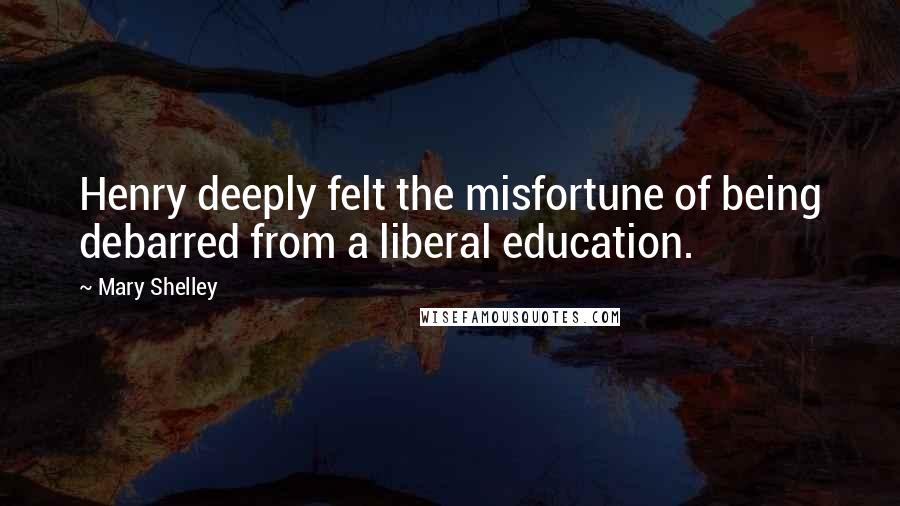 Mary Shelley Quotes: Henry deeply felt the misfortune of being debarred from a liberal education.