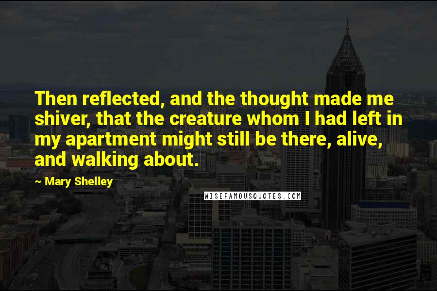 Mary Shelley Quotes: Then reflected, and the thought made me shiver, that the creature whom I had left in my apartment might still be there, alive, and walking about.