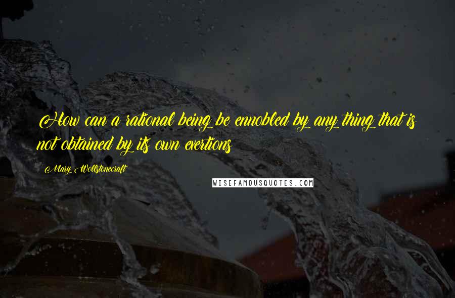 Mary Wollstonecraft Quotes: How can a rational being be ennobled by any thing that is not obtained by its own exertions?