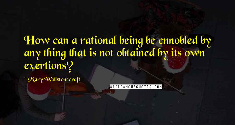 Mary Wollstonecraft Quotes: How can a rational being be ennobled by any thing that is not obtained by its own exertions?