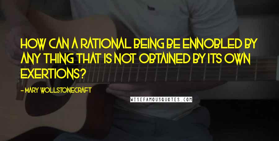 Mary Wollstonecraft Quotes: How can a rational being be ennobled by any thing that is not obtained by its own exertions?