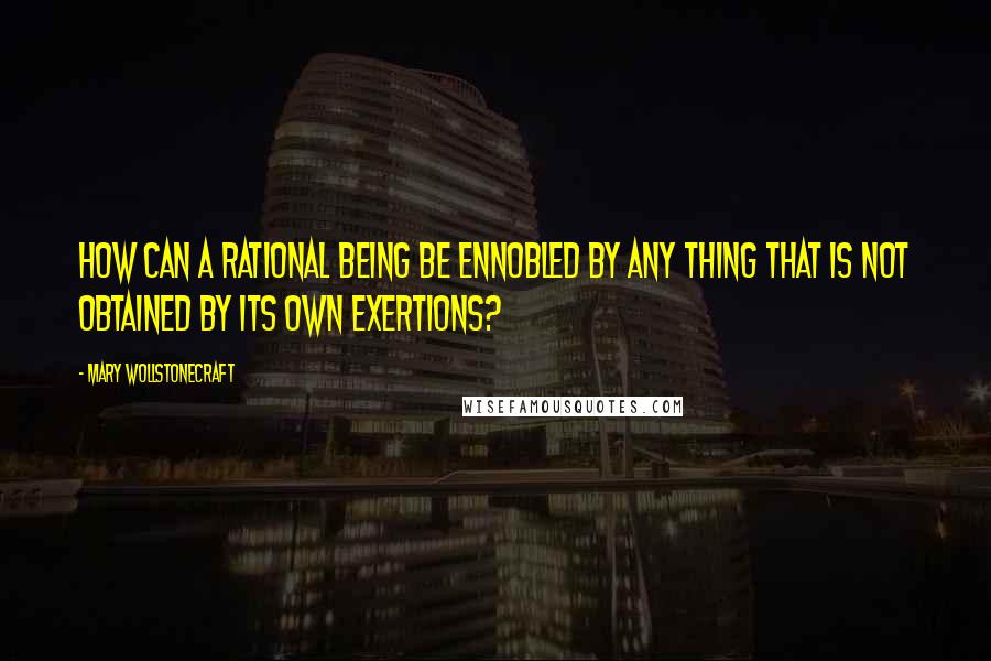 Mary Wollstonecraft Quotes: How can a rational being be ennobled by any thing that is not obtained by its own exertions?