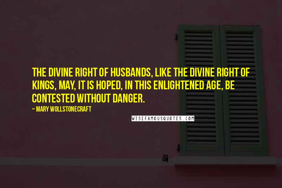 Mary Wollstonecraft Quotes: The divine right of husbands, like the divine right of kings, may, it is hoped, in this enlightened age, be contested without danger.