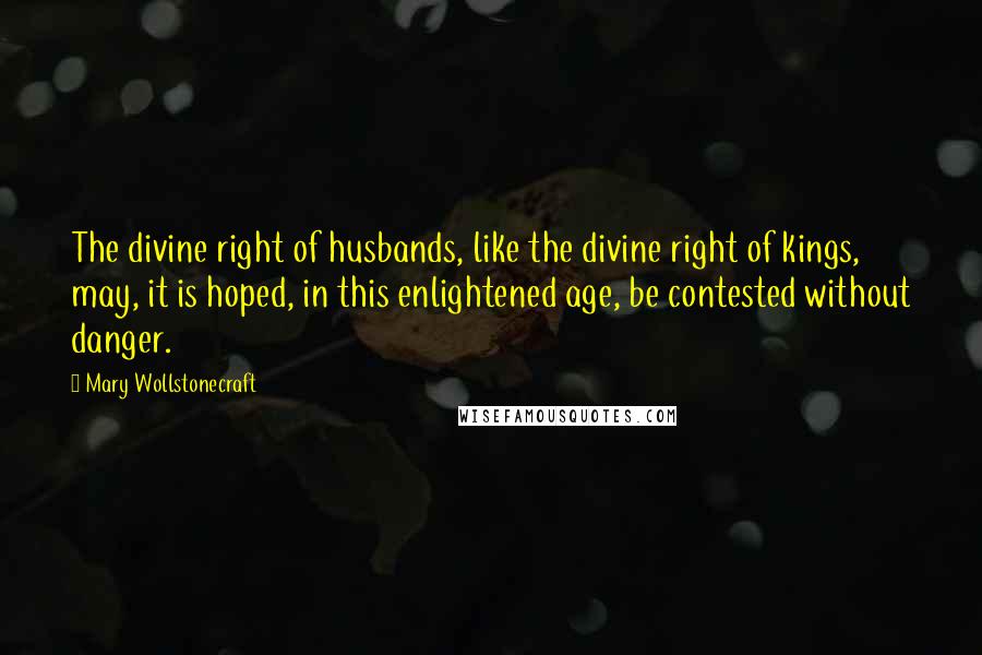 Mary Wollstonecraft Quotes: The divine right of husbands, like the divine right of kings, may, it is hoped, in this enlightened age, be contested without danger.