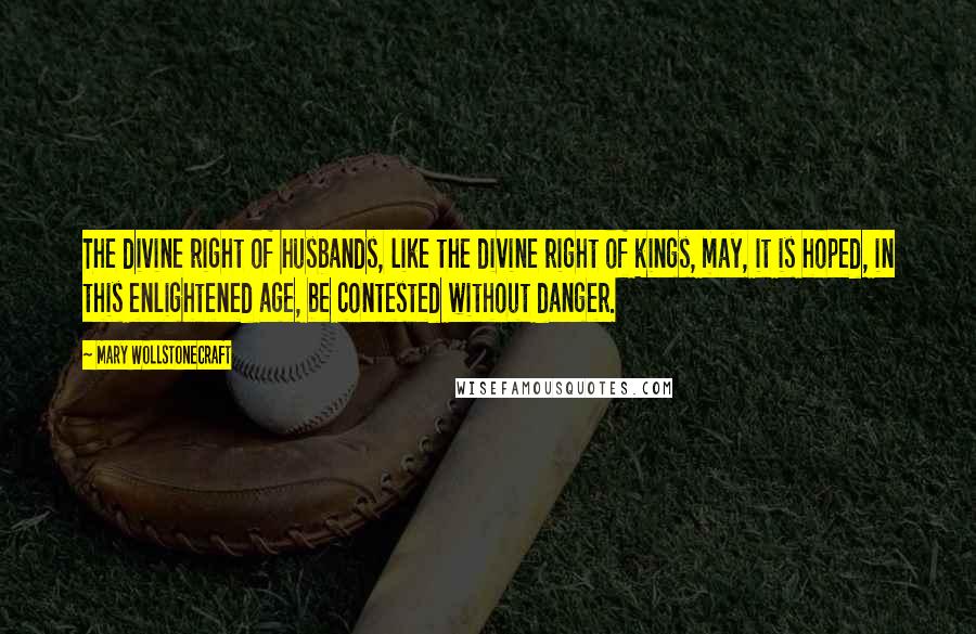 Mary Wollstonecraft Quotes: The divine right of husbands, like the divine right of kings, may, it is hoped, in this enlightened age, be contested without danger.