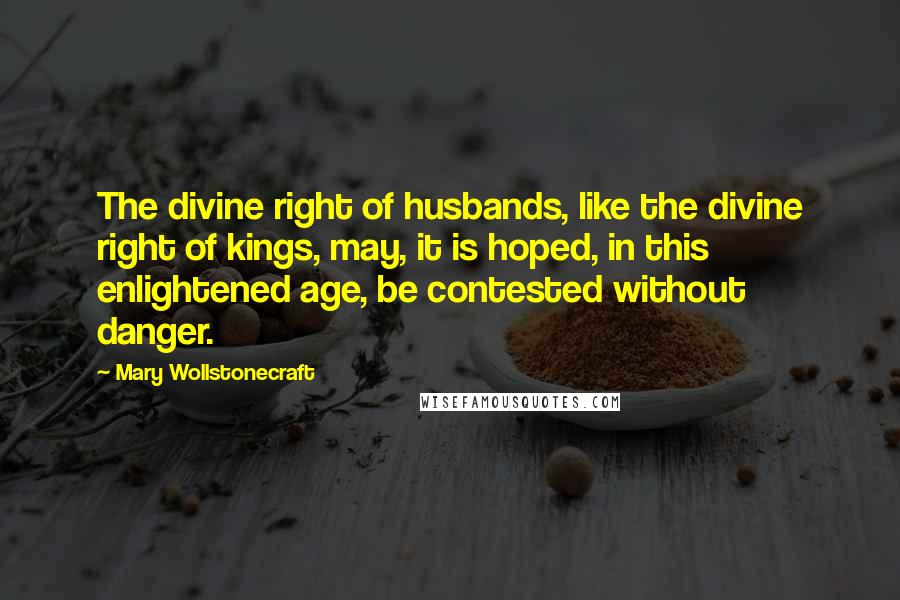 Mary Wollstonecraft Quotes: The divine right of husbands, like the divine right of kings, may, it is hoped, in this enlightened age, be contested without danger.