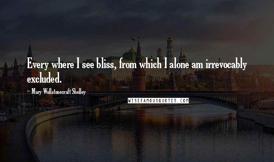 Mary Wollstonecraft Shelley Quotes: Every where I see bliss, from which I alone am irrevocably excluded.