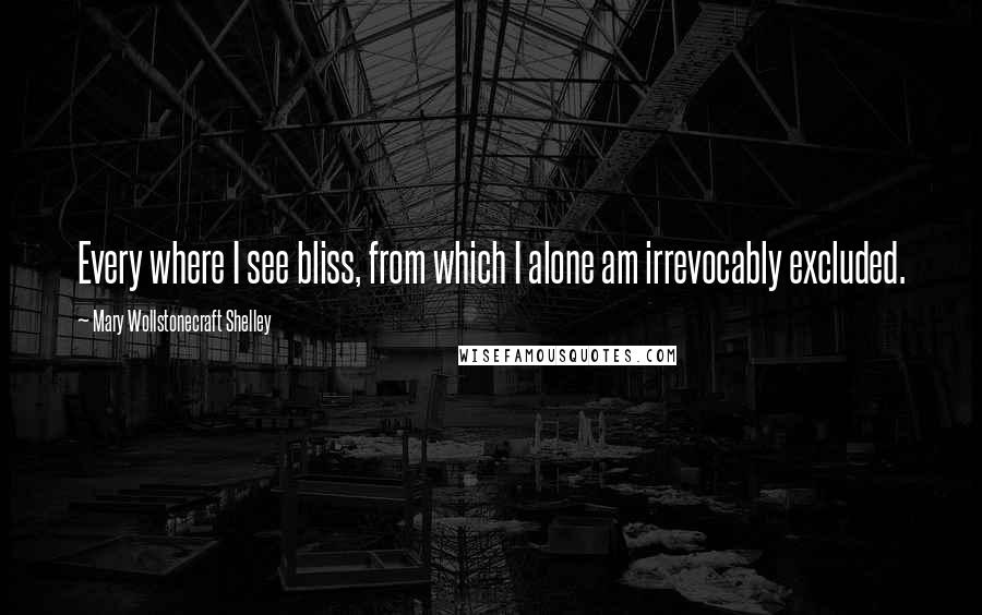 Mary Wollstonecraft Shelley Quotes: Every where I see bliss, from which I alone am irrevocably excluded.