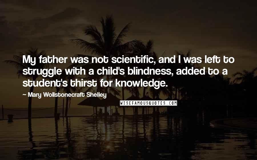 Mary Wollstonecraft Shelley Quotes: My father was not scientific, and I was left to struggle with a child's blindness, added to a student's thirst for knowledge.