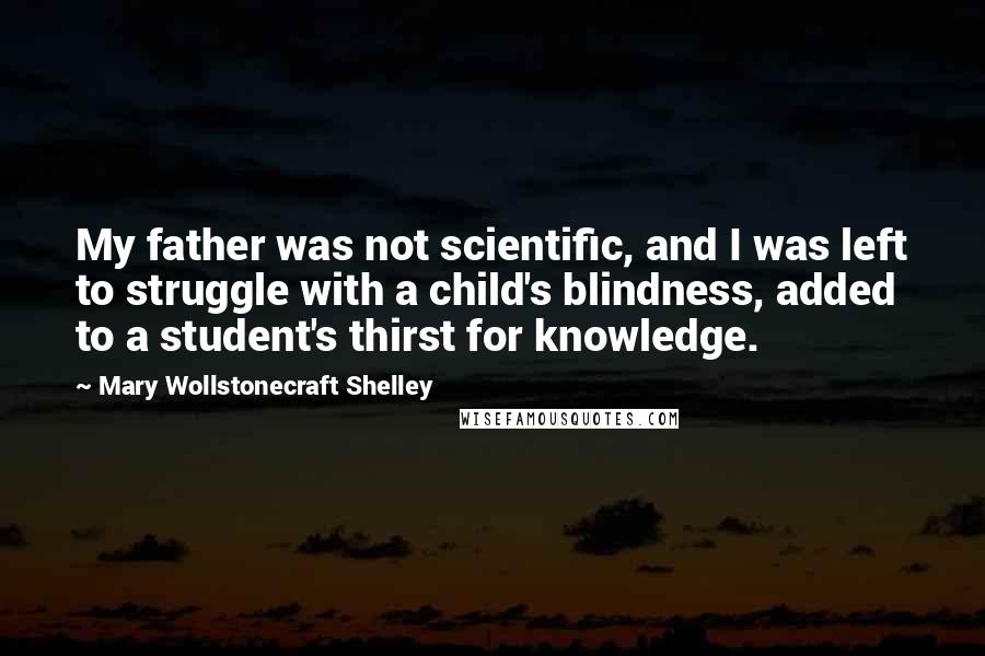 Mary Wollstonecraft Shelley Quotes: My father was not scientific, and I was left to struggle with a child's blindness, added to a student's thirst for knowledge.