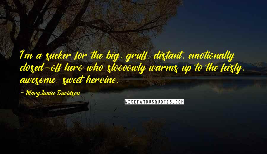 MaryJanice Davidson Quotes: I'm a sucker for the big, gruff, distant, emotionally closed-off hero who sloooowly warms up to the feisty, awesome, sweet heroine.