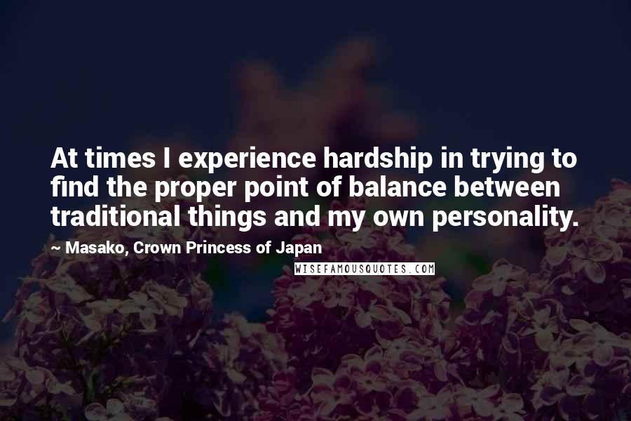 Masako, Crown Princess Of Japan Quotes: At times I experience hardship in trying to find the proper point of balance between traditional things and my own personality.