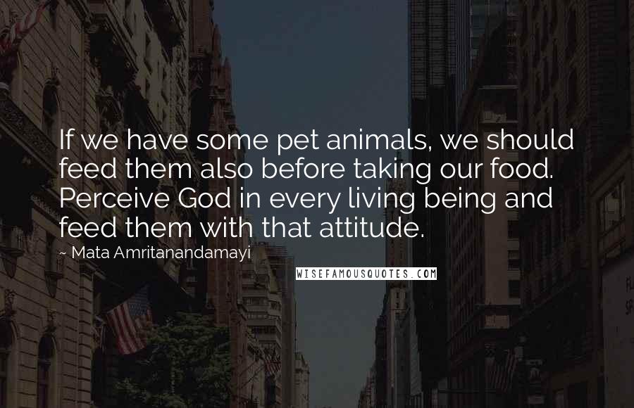 Mata Amritanandamayi Quotes: If we have some pet animals, we should feed them also before taking our food. Perceive God in every living being and feed them with that attitude.