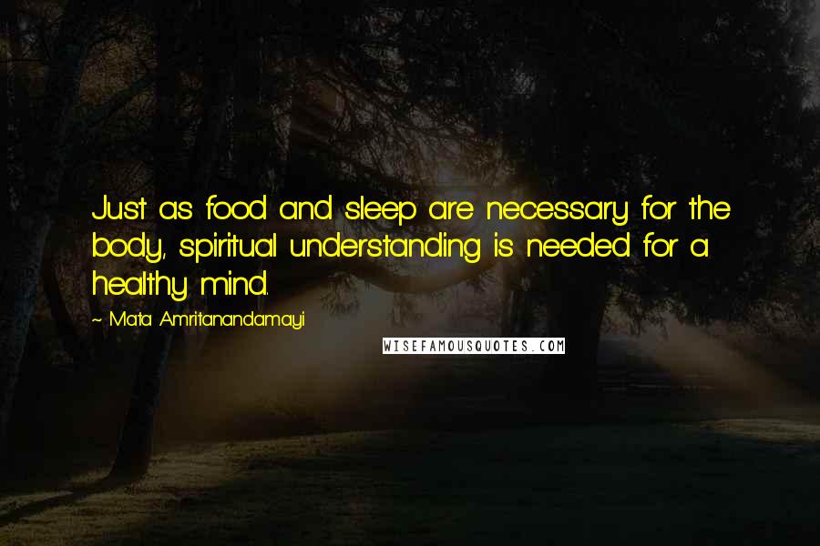 Mata Amritanandamayi Quotes: Just as food and sleep are necessary for the body, spiritual understanding is needed for a healthy mind.