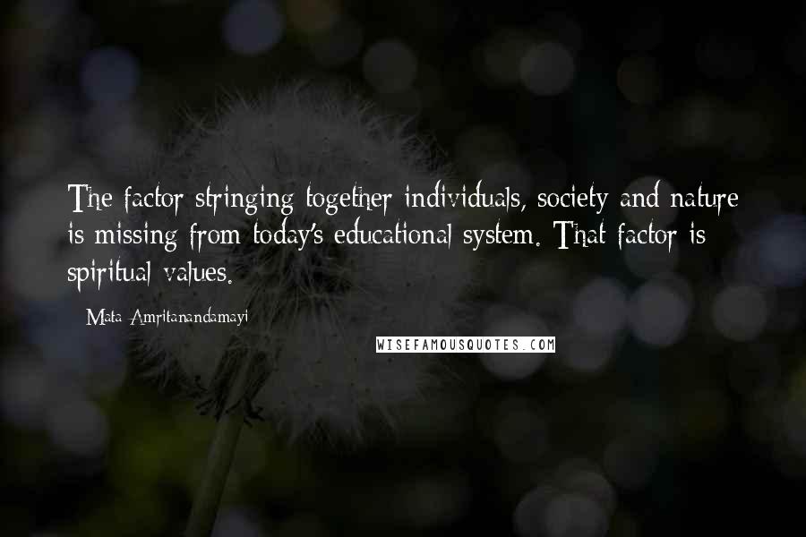 Mata Amritanandamayi Quotes: The factor stringing together individuals, society and nature is missing from today's educational system. That factor is spiritual values.