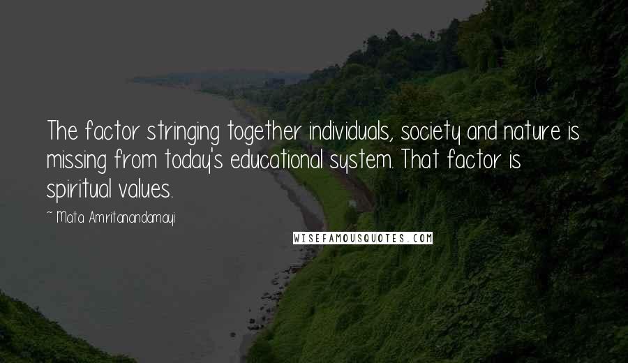 Mata Amritanandamayi Quotes: The factor stringing together individuals, society and nature is missing from today's educational system. That factor is spiritual values.