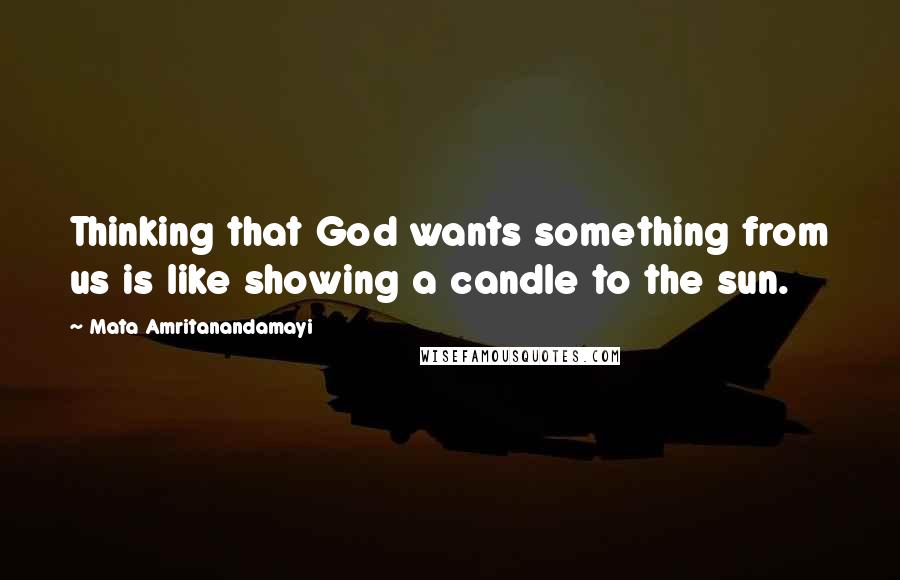 Mata Amritanandamayi Quotes: Thinking that God wants something from us is like showing a candle to the sun.