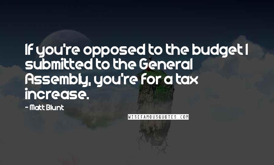 Matt Blunt Quotes: If you're opposed to the budget I submitted to the General Assembly, you're for a tax increase.