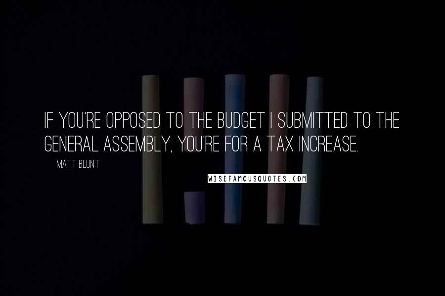 Matt Blunt Quotes: If you're opposed to the budget I submitted to the General Assembly, you're for a tax increase.