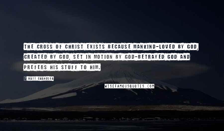 Matt Chandler Quotes: The cross of Christ exists because mankind-loved by God, created by God, set in motion by God-betrayed God and prefers his stuff to him.