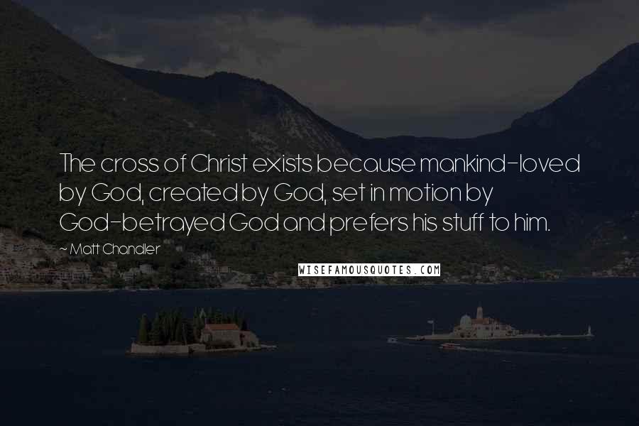 Matt Chandler Quotes: The cross of Christ exists because mankind-loved by God, created by God, set in motion by God-betrayed God and prefers his stuff to him.